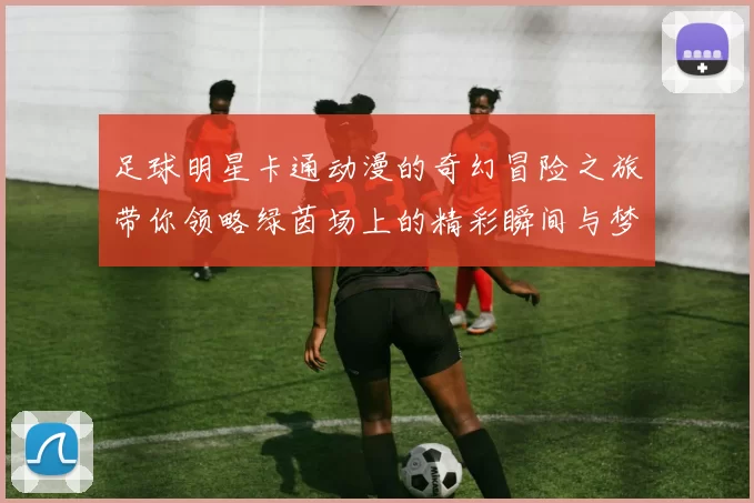 足球明星卡通动漫的奇幻冒险之旅带你领略绿茵场上的精彩瞬间与梦想追逐