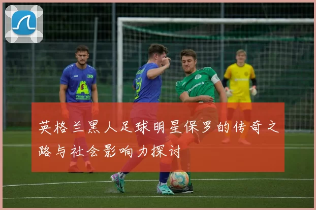 英格兰黑人足球明星保罗的传奇之路与社会影响力探讨