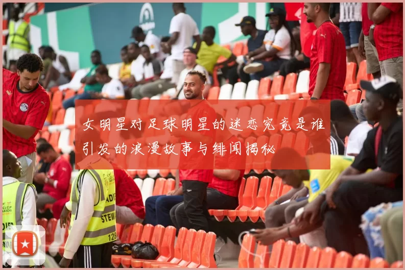 女明星对足球明星的迷恋究竟是谁引发的浪漫故事与绯闻揭秘