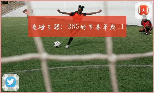 重磅专题：RNG的节奏革新_1