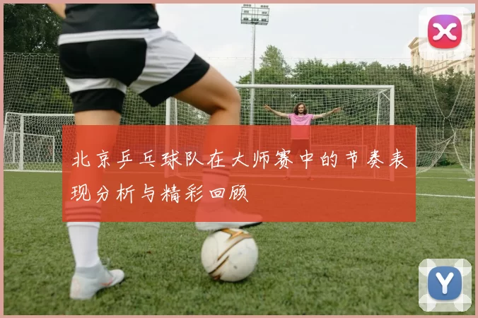 北京乒乓球队在大师赛中的节奏表现分析与精彩回顾