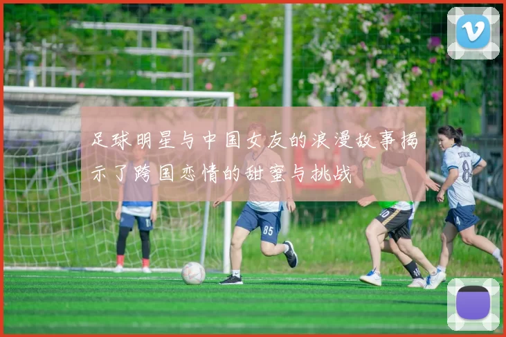 足球明星与中国女友的浪漫故事揭示了跨国恋情的甜蜜与挑战
