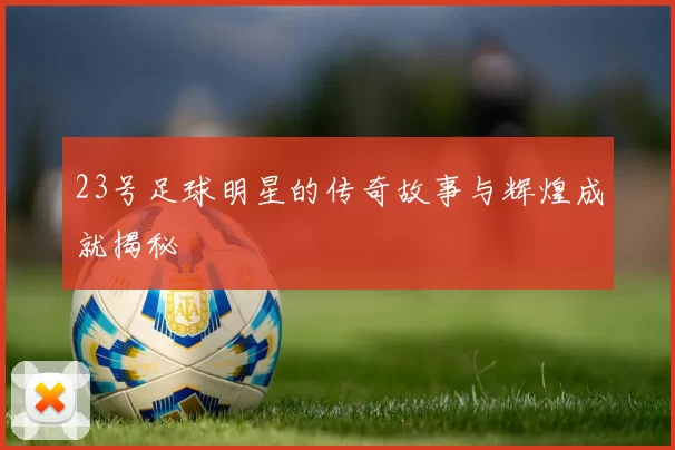 23号足球明星的传奇故事与辉煌成就揭秘