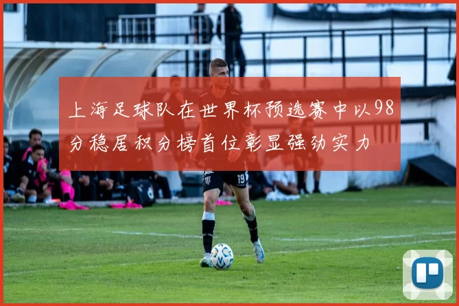 上海足球队在世界杯预选赛中以98分稳居积分榜首位彰显强劲实力