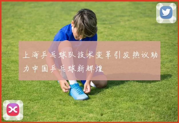 上海乒乓球队技术变革引发热议助力中国乒乓球新辉煌