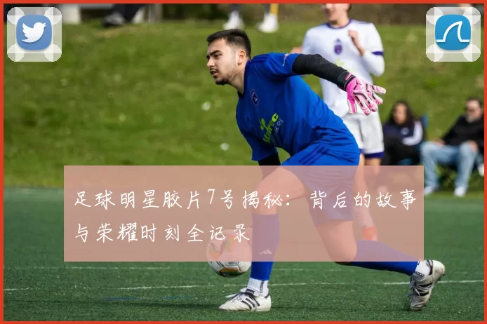 足球明星胶片7号揭秘：背后的故事与荣耀时刻全记录