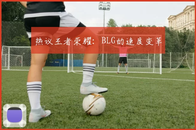 热议王者荣耀：BLG的速度变革