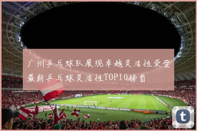 广州乒乓球队展现卓越灵活性荣登最新乒乓球灵活性TOP10榜首