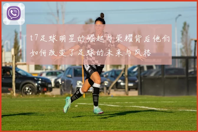 t7足球明星的崛起与荣耀背后他们如何改变了足球的未来与风格